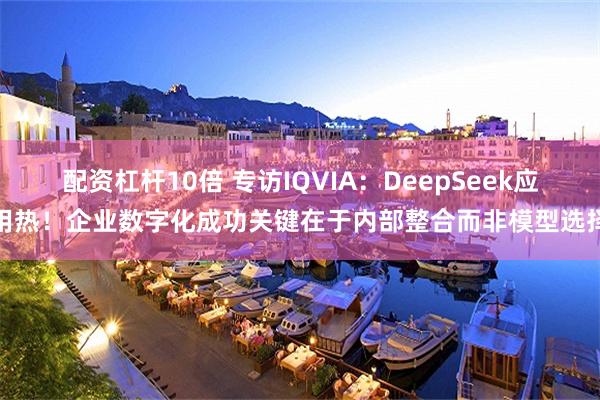 配资杠杆10倍 专访IQVIA：DeepSeek应用热！企业数字化成功关键在于内部整合而非模型选择