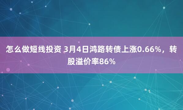 怎么做短线投资 3月4日鸿路转债上涨0.66%，转股溢价率86%