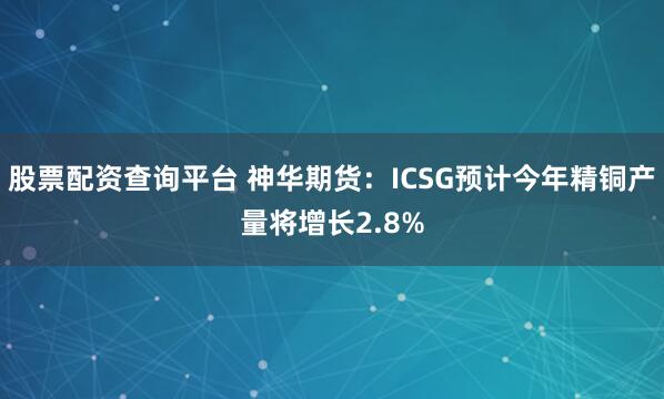 股票配资查询平台 神华期货：ICSG预计今年精铜产量将增长2.8%