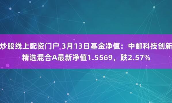 炒股线上配资门户 3月13日基金净值：中邮科技创新精选混合A最新净值1.5569，跌2.57%