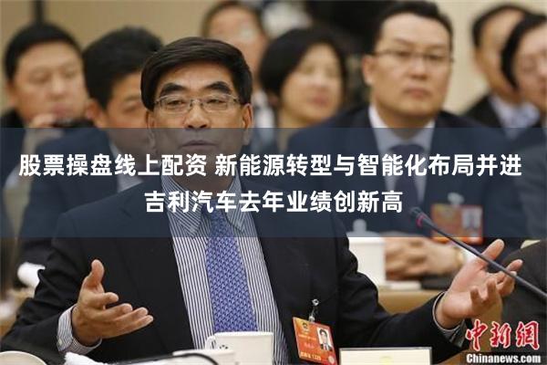 股票操盘线上配资 新能源转型与智能化布局并进 吉利汽车去年业绩创新高