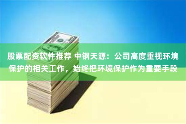 股票配资软件推荐 中钢天源：公司高度重视环境保护的相关工作，始终把环境保护作为重要手段