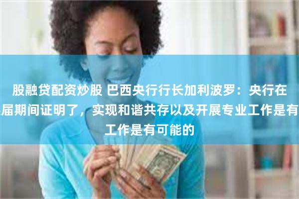 股融贷配资炒股 巴西央行行长加利波罗：央行在行长换届期间证明了，实现和谐共存以及开展专业工作是有可能的