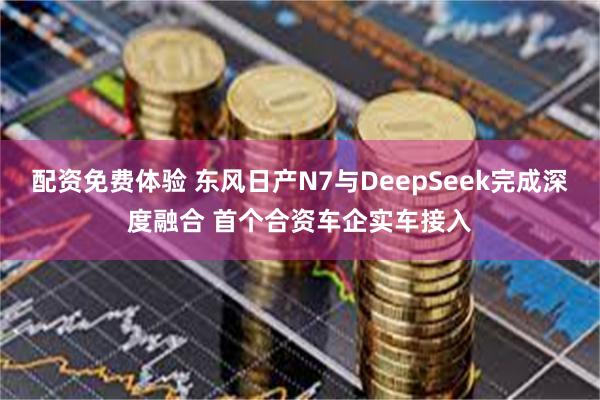 配资免费体验 东风日产N7与DeepSeek完成深度融合 首个合资车企实车接入