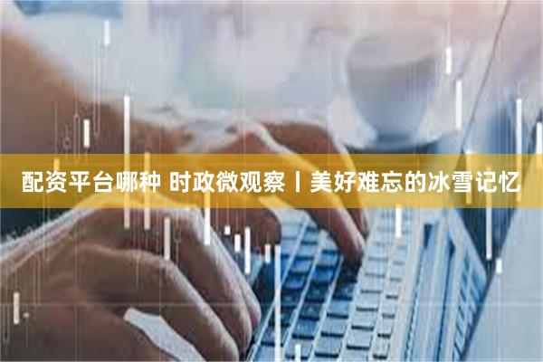 配资平台哪种 时政微观察丨美好难忘的冰雪记忆