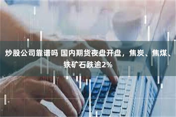 炒股公司靠谱吗 国内期货夜盘开盘，焦炭、焦煤、铁矿石跌逾2%