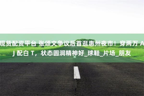 现货配资平台 张颂文争议后首逛惠州夜市！穿两万 AJ 配白 T，状态圆润精神好_球鞋_片场_朋友