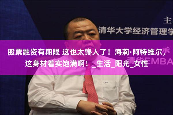 股票融资有期限 这也太馋人了！海莉·阿特维尔，这身材着实饱满啊！_生活_阳光_女性