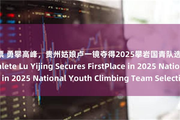配资做股票 勇攀高峰，贵州姑娘卢一镜夺得2025攀岩国青队选拔赛第一 Guizhou Athlete Lu Yijing Secures FirstPlace in 2025 National Youth Climbing Team Selection Trials