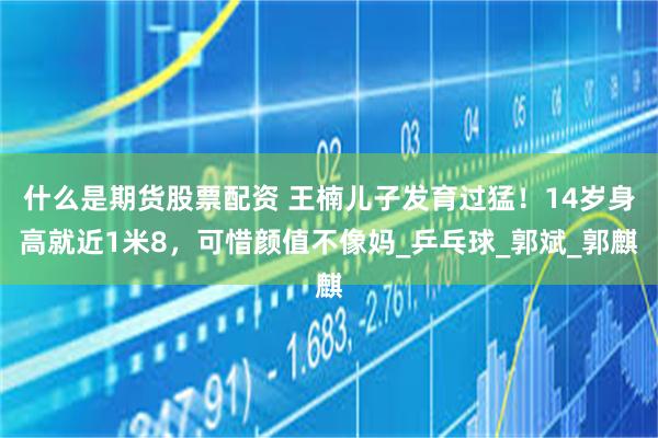 什么是期货股票配资 王楠儿子发育过猛！14岁身高就近1米8，可惜颜值不像妈_乒乓球_郭斌_郭麒