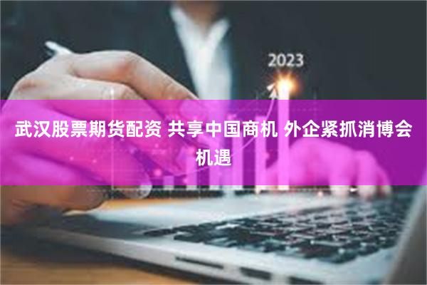 武汉股票期货配资 共享中国商机 外企紧抓消博会机遇