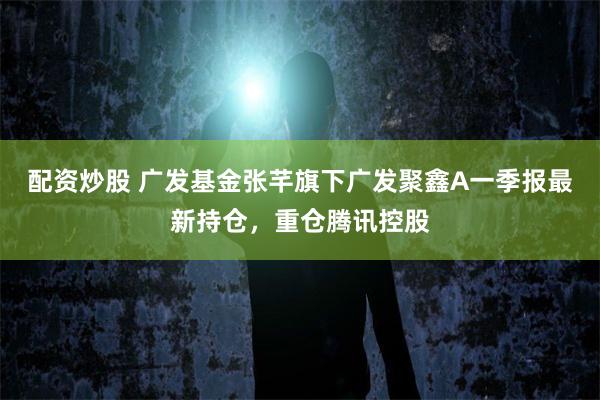 配资炒股 广发基金张芊旗下广发聚鑫A一季报最新持仓，重仓腾讯控股