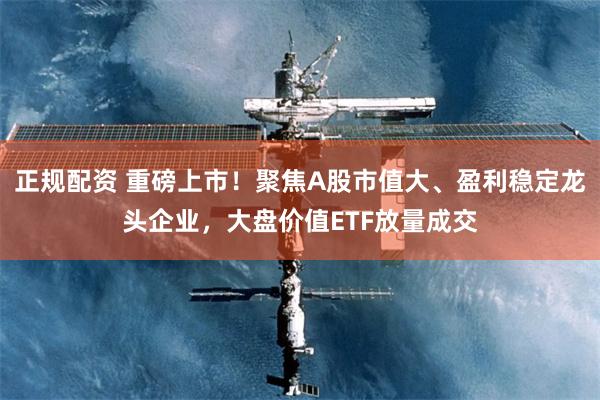 正规配资 重磅上市！聚焦A股市值大、盈利稳定龙头企业，大盘价值ETF放量成交
