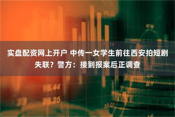实盘配资网上开户 中传一女学生前往西安拍短剧失联？警方：接到报案后正调查