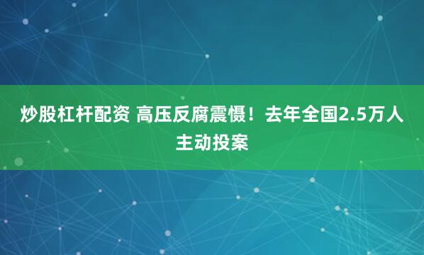 炒股杠杆配资 高压反腐震慑！去年全国2.5万人主动投案