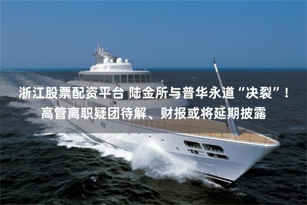 浙江股票配资平台 陆金所与普华永道“决裂”！高管离职疑团待解、财报或将延期披露