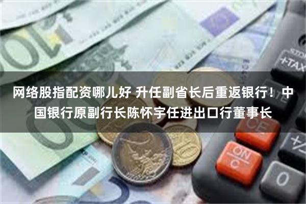 网络股指配资哪儿好 升任副省长后重返银行！中国银行原副行长陈怀宇任进出口行董事长