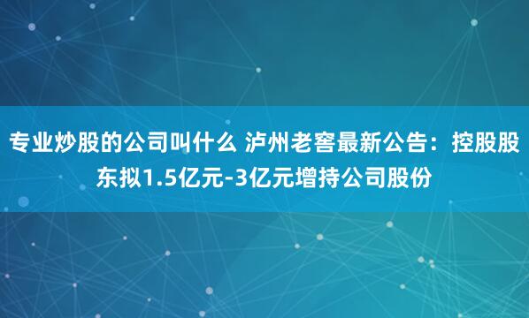 专业炒股的公司叫什么 泸州老窖最新公告：控股股东拟1.5亿元-3亿元增持公司股份