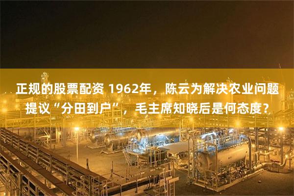 正规的股票配资 1962年，陈云为解决农业问题提议“分田到户”，毛主席知晓后是何态度？