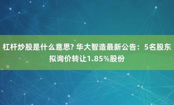 杠杆炒股是什么意思? 华大智造最新公告：5名股东拟询价转让1.85%股份