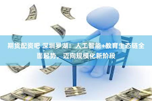 期货配资吧 深圳罗湖：人工智能+教育生态链全面起势，迈向规模化新阶段