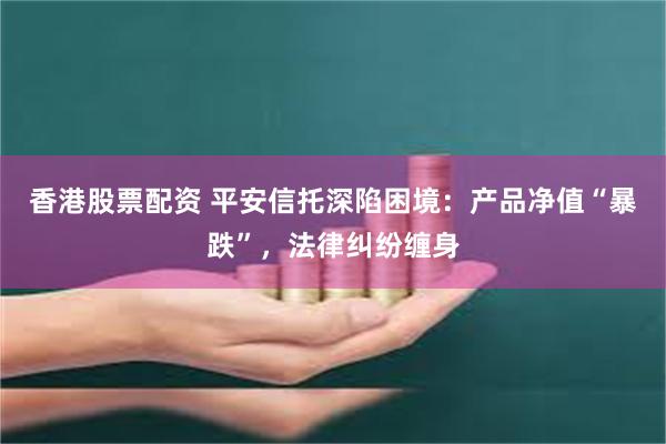 香港股票配资 平安信托深陷困境：产品净值“暴跌”，法律纠纷缠身