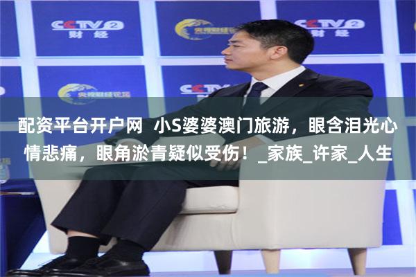 配资平台开户网  小S婆婆澳门旅游，眼含泪光心情悲痛，眼角淤青疑似受伤！_家族_许家_人生