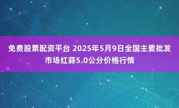 免费股票配资平台 2025年5月9日全国主要批发市场红蒜5.0公分价格行情