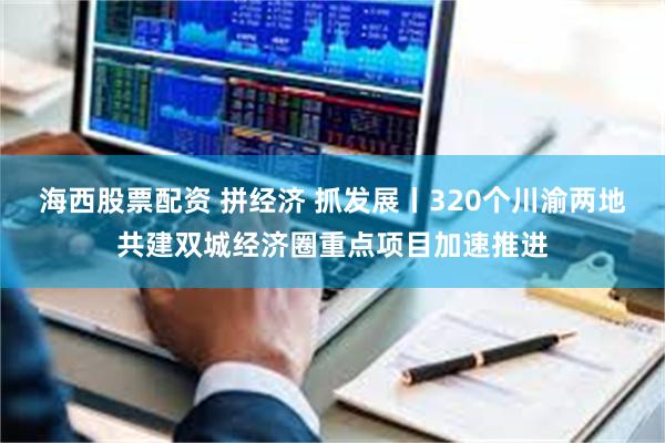 海西股票配资 拼经济 抓发展丨320个川渝两地共建双城经济圈重点项目加速推进