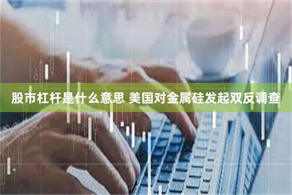 股市杠杆是什么意思 美国对金属硅发起双反调查