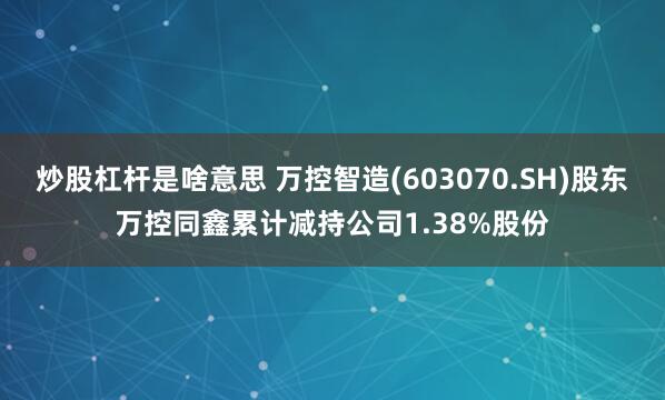 炒股杠杆是啥意思 万控智造(603070.SH)股东万控同鑫累计减持公司1.38%股份