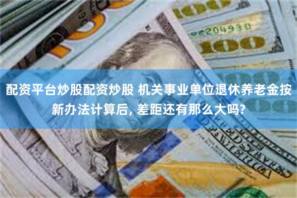 配资平台炒股配资炒股 机关事业单位退休养老金按新办法计算后, 差距还有那么大吗?