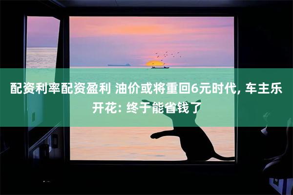 配资利率配资盈利 油价或将重回6元时代, 车主乐开花: 终于能省钱了