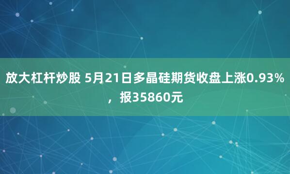放大杠杆炒股 5月21日多晶硅期货收盘上涨0.93%，报35860元