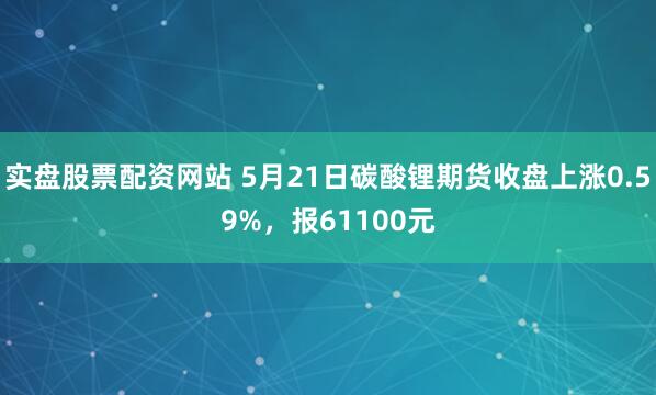 实盘股票配资网站 5月21日碳酸锂期货收盘上涨0.59%，报61100元