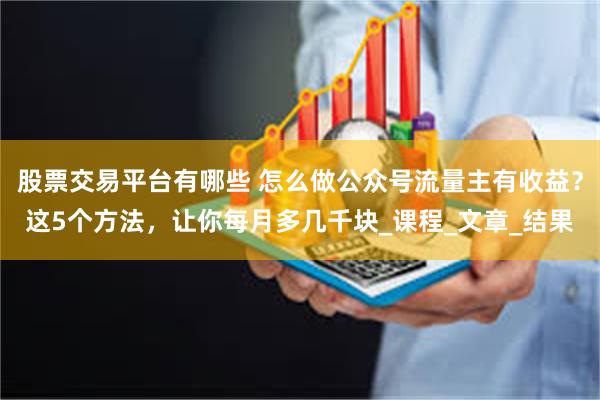 股票交易平台有哪些 怎么做公众号流量主有收益？这5个方法，让你每月多几千块_课程_文章_结果