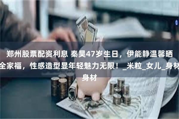 郑州股票配资利息 秦昊47岁生日，伊能静温馨晒全家福，性感造型显年轻魅力无限！_米粒_女儿_身材