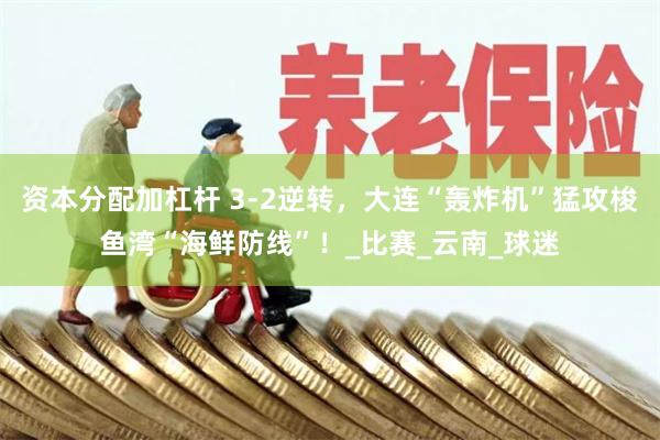 资本分配加杠杆 3-2逆转，大连“轰炸机”猛攻梭鱼湾“海鲜防线”！_比赛_云南_球迷