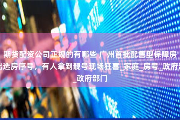 期货配资公司正规的有哪些 广州首批配售型保障房摇出选房序号，有人拿到靓号现场狂喜_家庭_房号_政府部门
