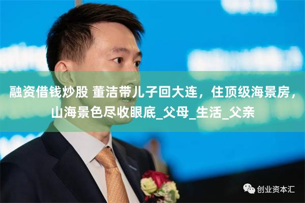 融资借钱炒股 董洁带儿子回大连，住顶级海景房，山海景色尽收眼底_父母_生活_父亲