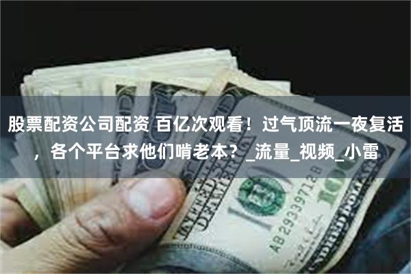 股票配资公司配资 百亿次观看！过气顶流一夜复活，各个平台求他们啃老本？_流量_视频_小雷