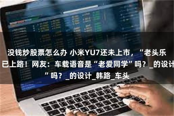 没钱炒股票怎么办 小米YU7还未上市，“老头乐版”“M七”已上路！网友：车载语音是“老爱同学”吗？_的设计_韩路_车头
