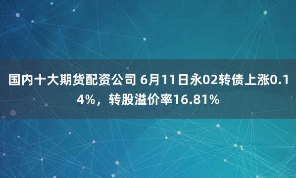 国内十大期货配资公司 6月11日永02转债上涨0.14%，转股溢价率16.81%