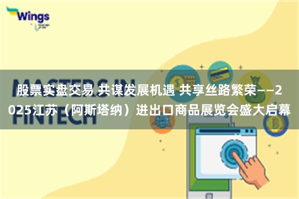 股票实盘交易 共谋发展机遇 共享丝路繁荣——2025江苏（阿斯塔纳）进出口商品展览会盛大启幕