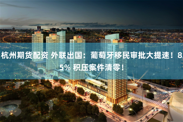 杭州期货配资 外联出国：葡萄牙移民审批大提速！85% 积压案件清零！
