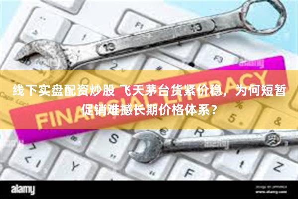 线下实盘配资炒股 飞天茅台货紧价稳，为何短暂促销难撼长期价格体系？