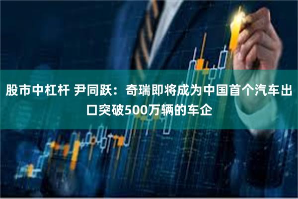 股市中杠杆 尹同跃：奇瑞即将成为中国首个汽车出口突破500万辆的车企