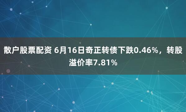 散户股票配资 6月16日奇正转债下跌0.46%，转股溢价率7.81%