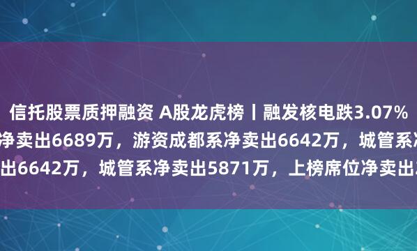 信托股票质押融资 A股龙虎榜丨融发核电跌3.07%换手率48.1%，深股通净卖出6689万，游资成都系净卖出6642万，城管系净卖出5871万，上榜席位净卖出2.49亿