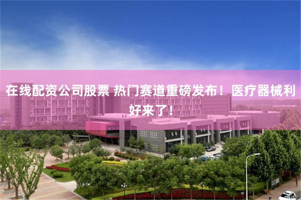在线配资公司股票 热门赛道重磅发布！医疗器械利好来了！